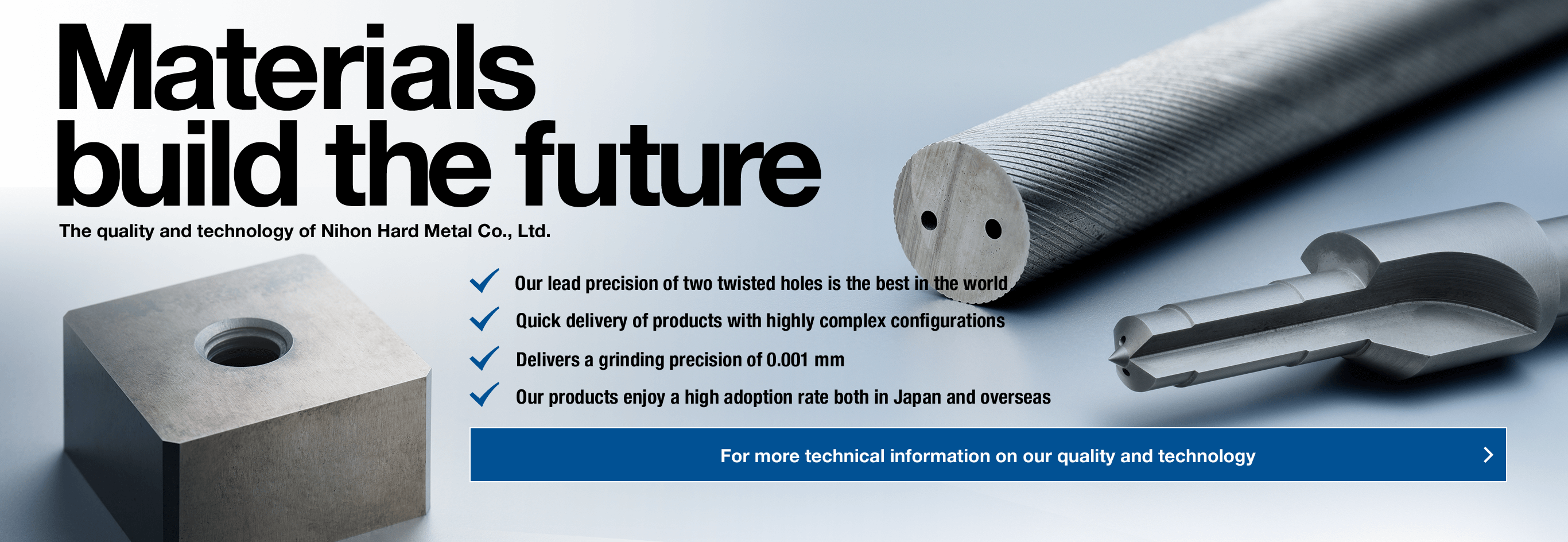 Material build the future · 2Our lead precision of two twisted holes is the best in the world,· Quick delivery of products with highly complex configurations,· Delivers a grinding precision of 0.001 mm,· Our products enjoy a high adoption rate both in Japan and overseas For more technical information on our quality and technology