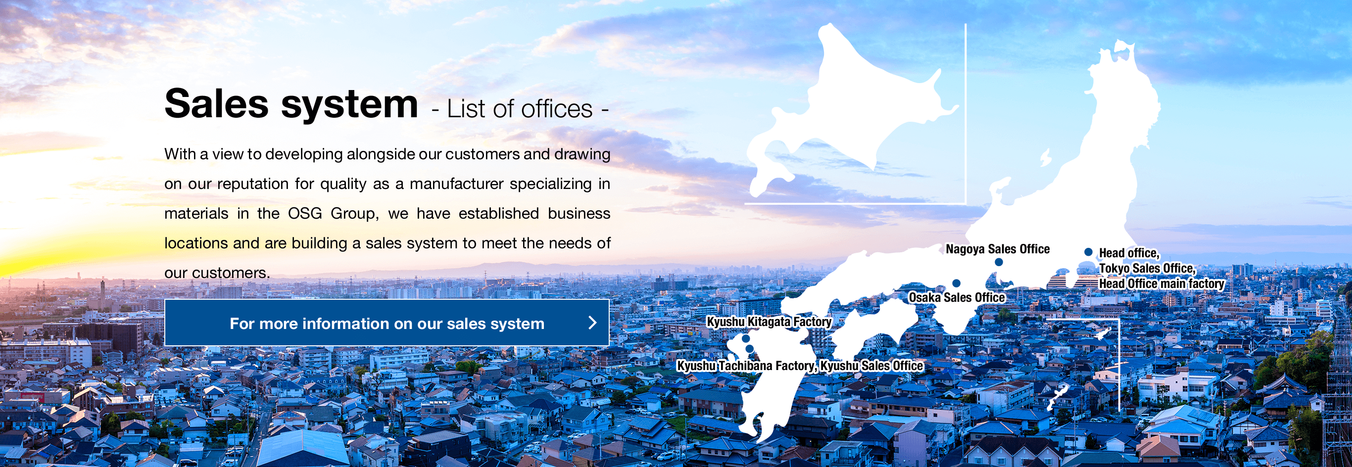 Sales system - List of offices - With a view to developing alongside our customers and drawing on our reputation for quality as a manufacturer specializing in materials in the OSG Group, we have established business locations and are building a sales system to meet the needs of our customers.For more information on our sales system