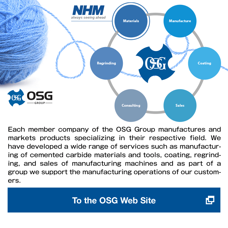 OSG Group Each member company of the OSG Group manufactures and markets products specializing in their respective field.We have developed a wide range of services such as manufacturing of cemented carbide materials and tools, coating, regrinding, and sales of manufacturing machines and as part of a group we support the manufacturing operations of our customers.To the OSG Web Site