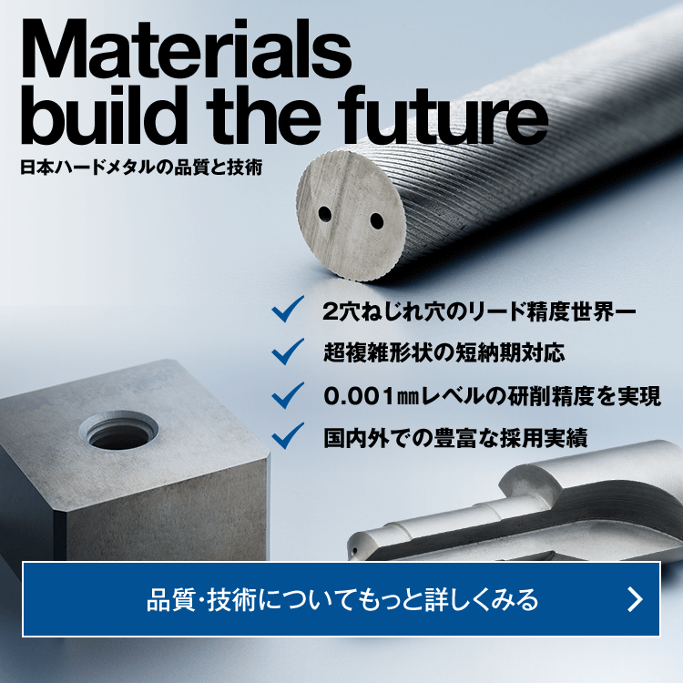 Material build the future 日本ハードメタルの品質と技術 ・2穴ねじれ穴のリード精度世界一、・超複雑形状の短納期対応、・0.001㎜レベルの研削精度を実現、・国内外での豊富な採用実績　品質・技術についてもっと詳しくみる