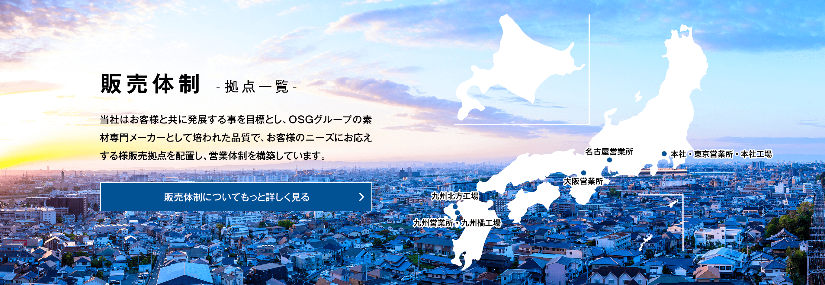 販売体制 -拠点一覧- 当社はお客様と共に発展する事を目標としOSG グループの素材専門メーカーとして培われた品質で、お客様のニーズにお応えする様販売拠点を配置し、営業体制を構築しています。販売体制についてもっと詳しく見る