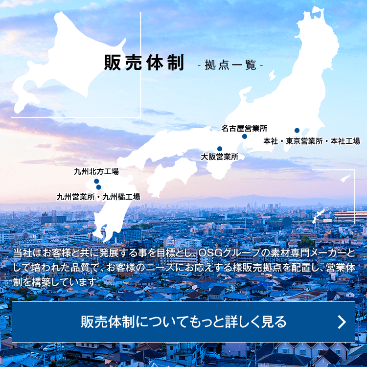 販売体制 -拠点一覧- 当社はお客様と共に発展する事を目標としOSG グループの素材専門メーカーとして培われた品質で、お客様のニーズにお応えする様販売拠点を配置し、営業体制を構築しています。販売体制についてもっと詳しく見る